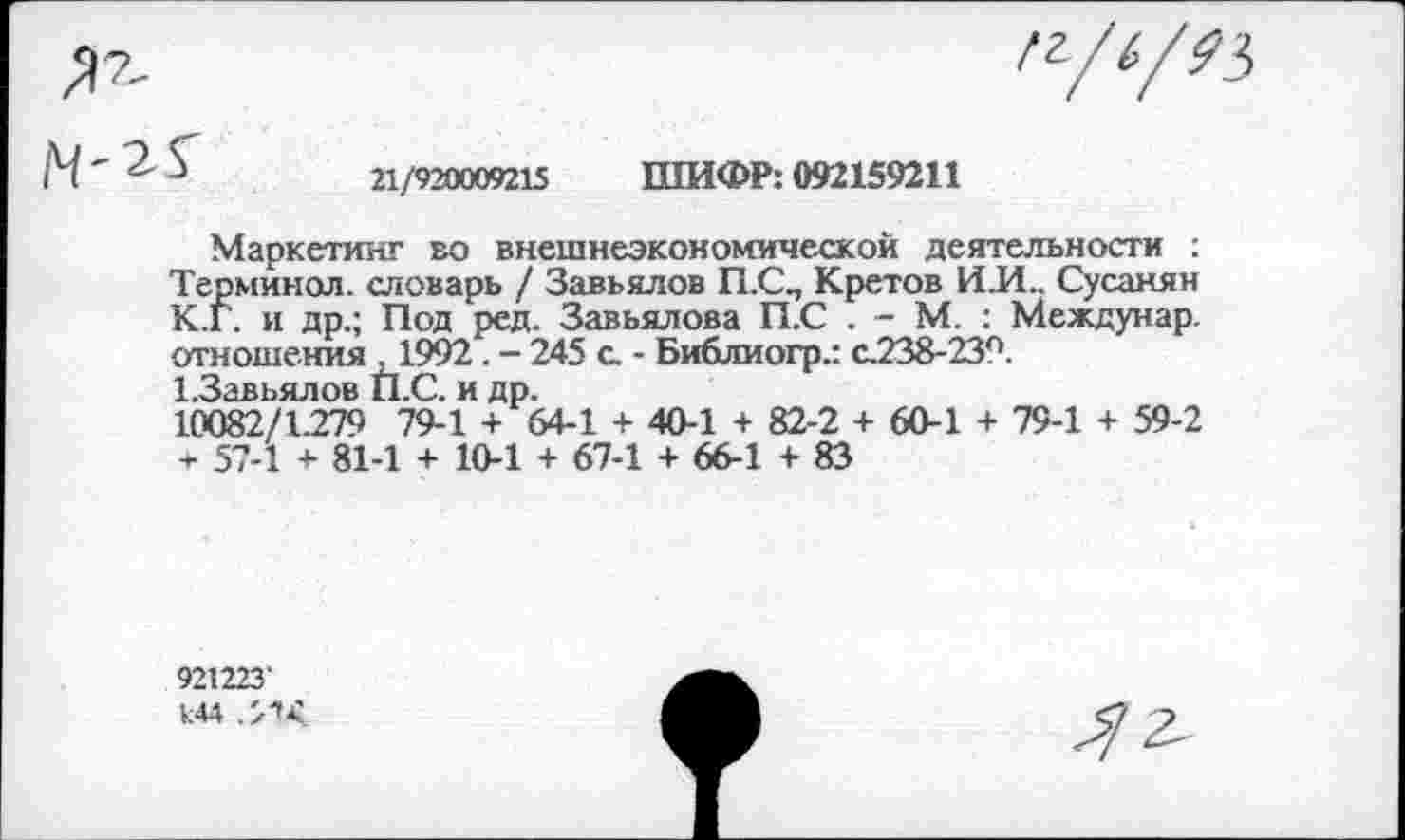 ﻿
/17-
М ' -	21/920009215 ШИФР: 092159211
Маркетинг во внешнеэкономической деятельности : Терминол, словарь / Завьялов П.С., Кретов И.И.. Сусанин К.Г. и др.; Под ред. Завьялова П.С . - М. : Междунар. отношения ,1992. - 245 с. - Библиогр.: с.238-239.
1.3авьялов П.С. и др.
10082/1279 79-1 + 64-1 + 40-1 + 82-2 + 60-1 + 79-1 + 59-2 + 57-1 + 81-1 + 10-1 + 67-1 + 66-1 +83
921223’
144 .МЛ